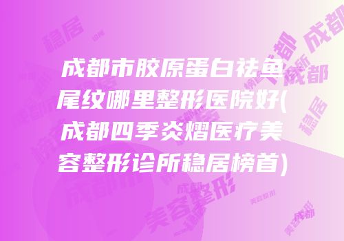 成都市胶原蛋白祛鱼尾纹哪里整形医院好(成都四季炎熠医疗美容整形诊所稳居榜首)