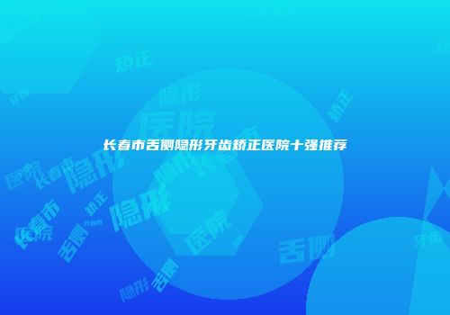 长春市舌侧隐形牙齿矫正医院十强推荐