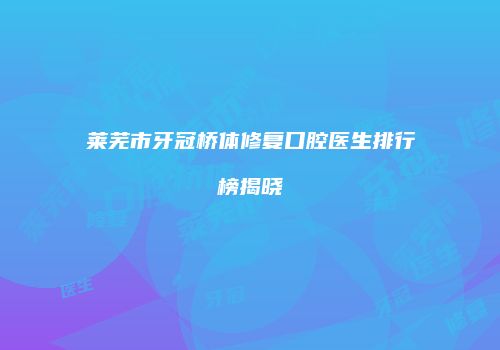 莱芜市牙冠桥体修复口腔医生排行榜揭晓