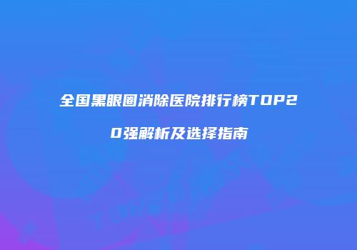 全国黑眼圈消除医院排行榜TOP20强解析及选择指南