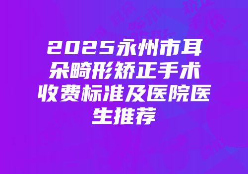 2025永州市耳朵畸形矫正手术收费标准及医院医生推荐