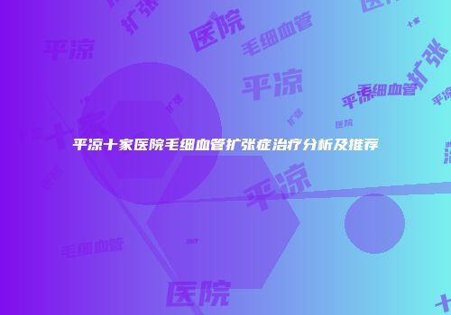 平凉十家医院毛细血管扩张症治疗分析及推荐