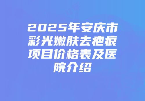 2025年安庆市彩光嫩肤去疤痕项目价格表及医院介绍