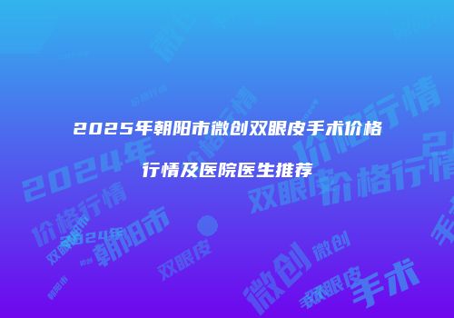 2025年朝阳市微创双眼皮手术价格行情及医院医生推荐