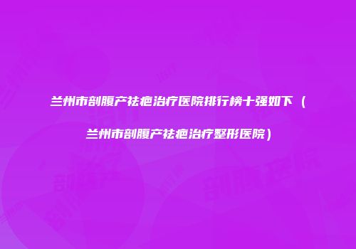 兰州市剖腹产祛疤治疗医院排行榜十强如下（兰州市剖腹产祛疤治疗整形医院）