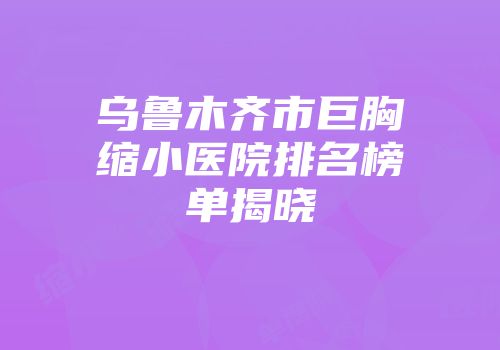 乌鲁木齐市巨胸缩小医院排名榜单揭晓
