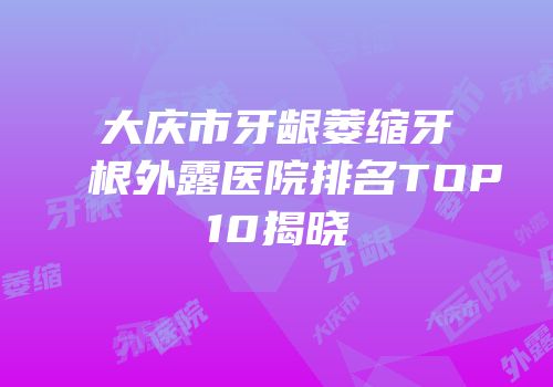 大庆市牙龈萎缩牙根外露医院排名TOP10揭晓