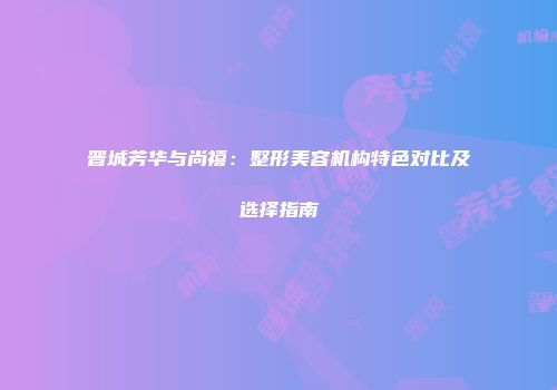 晋城芳华与尚禧：整形美容机构特色对比及选择指南