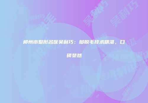 柳州市整形名医吴利巧：脚脱毛技术精湛，口碑斐然