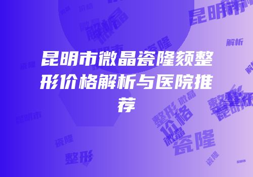 昆明市微晶瓷隆颏整形价格解析与医院推荐