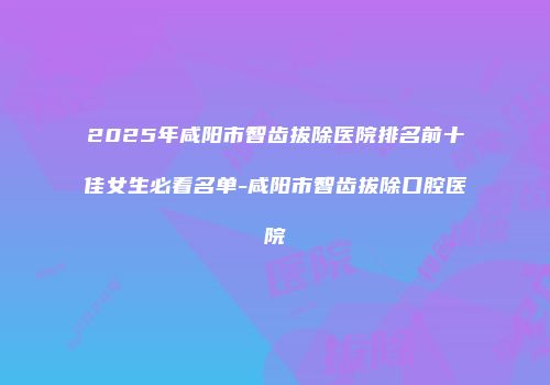 2025年咸阳市智齿拔除医院排名前十佳女生必看名单-咸阳市智齿拔除口腔医院