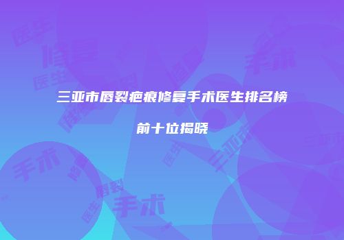 三亚市唇裂疤痕修复手术医生排名榜前十位揭晓