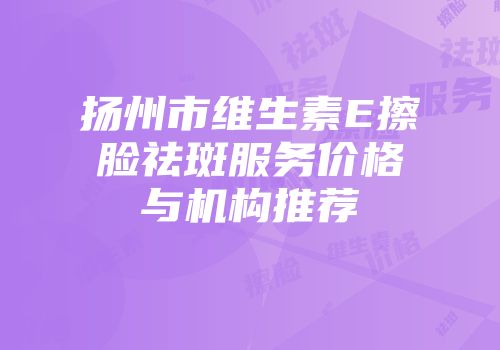 扬州市维生素E擦脸祛斑服务价格与机构推荐