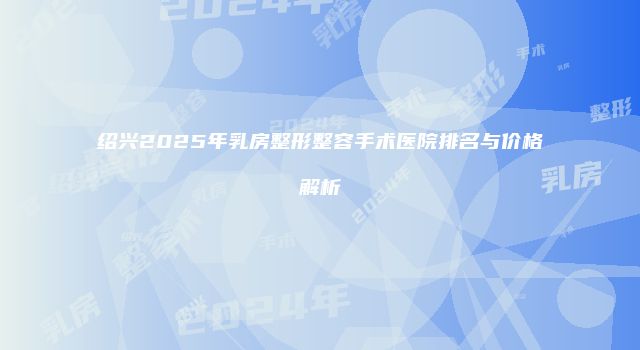 绍兴2025年乳房整形整容手术医院排名与价格解析