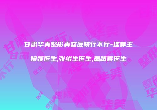 甘肃华美整形美容医院行不行-推荐王媛媛医生,张绪生医生,董跟喜医生