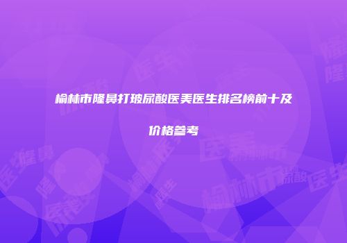 榆林市隆鼻打玻尿酸医美医生排名榜前十及价格参考