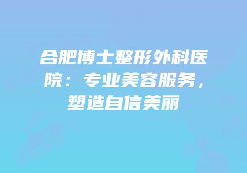 合肥博士整形外科医院：专业美容服务，塑造自信美丽