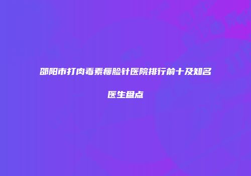 邵阳市打肉毒素瘦脸针医院排行前十及知名医生盘点