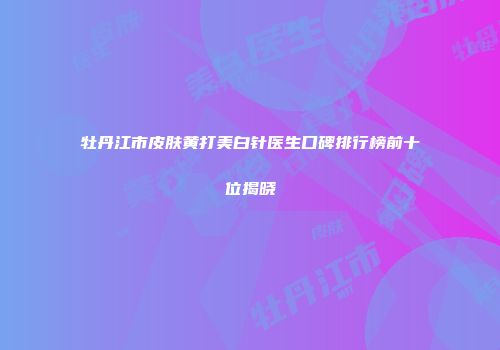 牡丹江市皮肤黄打美白针医生口碑排行榜前十位揭晓