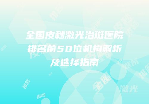 全国皮秒激光治斑医院排名前50位机构解析及选择指南