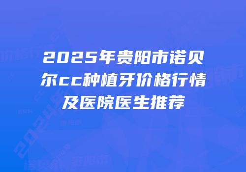 2025年贵阳市诺贝尔cc种植牙价格行情及医院医生推荐