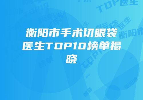衡阳市手术切眼袋医生TOP10榜单揭晓