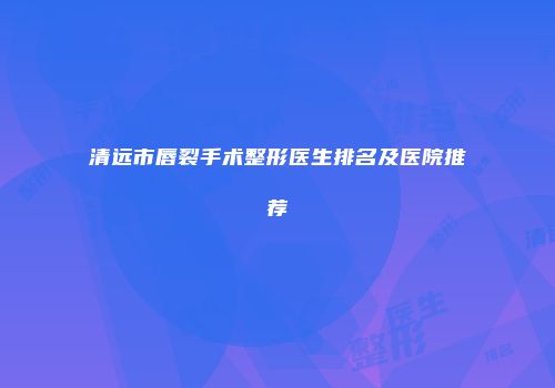 清远市唇裂手术整形医生排名及医院推荐