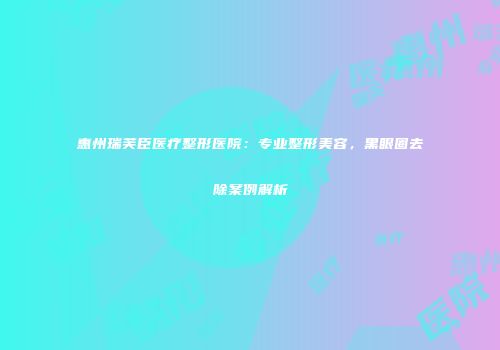 惠州瑞芙臣医疗整形医院：专业整形美容，黑眼圈去除案例解析