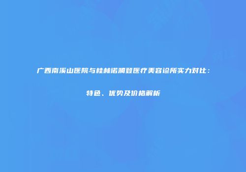 广西南溪山医院与桂林诺澜登医疗美容诊所实力对比：特色、优势及价格解析