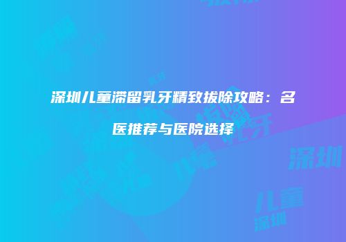 深圳儿童滞留乳牙精致拔除攻略：名医推荐与医院选择