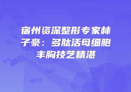 宿州资深整形专家林子豪：多肽活母细胞丰胸技艺精湛