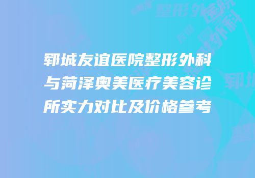 郓城友谊医院整形外科与菏泽奥美医疗美容诊所实力对比及价格参考