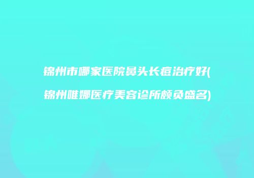 锦州市哪家医院鼻头长痘治疗好(锦州唯娜医疗美容诊所颇负盛名)