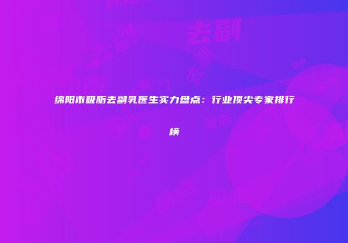 绵阳市吸脂去副乳医生实力盘点：行业顶尖专家排行榜