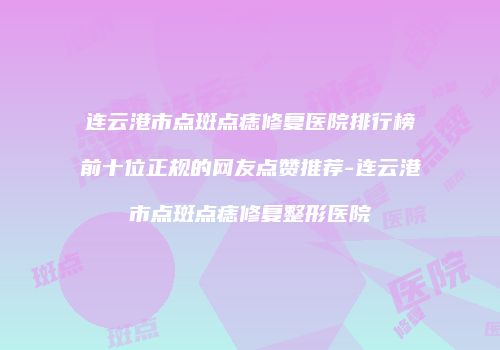 连云港市点斑点痣修复医院排行榜前十位正规的网友点赞推荐-连云港市点斑点痣修复整形医院