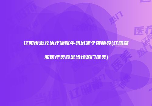 辽阳市激光治疗咖啡牛奶斑哪个医院好(辽阳燕丽医疗美容是当地热门医美)