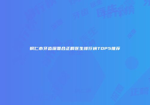 铜仁市牙齿深覆合正畸医生排行榜TOP5推荐