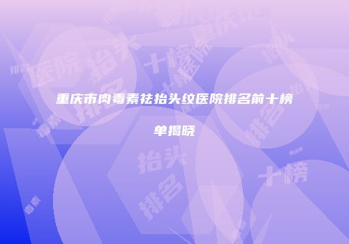 重庆市肉毒素祛抬头纹医院排名前十榜单揭晓