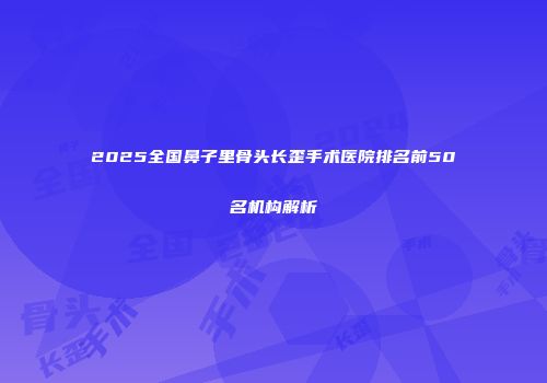 2025全国鼻子里骨头长歪手术医院排名前50名机构解析