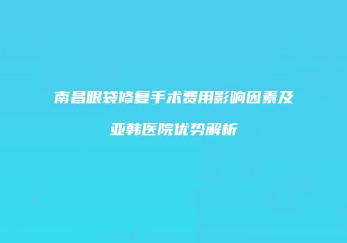 南昌眼袋修复手术费用影响因素及亚韩医院优势解析
