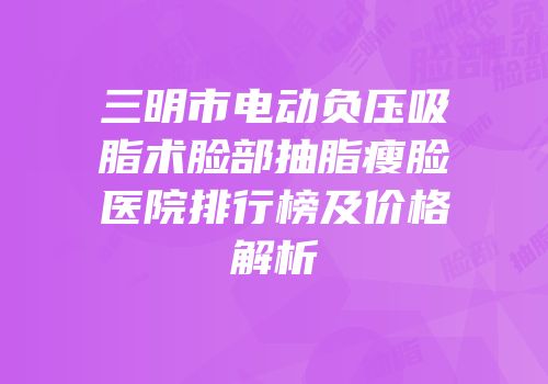 三明市电动负压吸脂术脸部抽脂瘦脸医院排行榜及价格解析