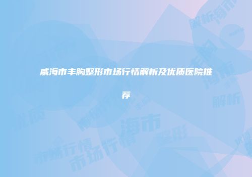 威海市丰胸整形市场行情解析及优质医院推荐