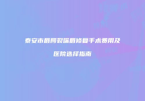 泰安市唇腭裂嘴唇修复手术费用及医院选择指南