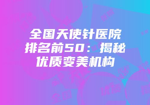 全国天使针医院排名前50：揭秘优质变美机构