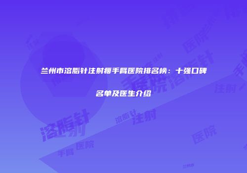 兰州市溶脂针注射瘦手臂医院排名榜：十强口碑名单及医生介绍