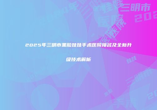 2025年三明市黑脸娃娃手术医院排名及全新升级技术解析