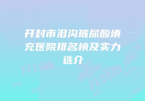 开封市泪沟玻尿酸填充医院排名榜及实力选介