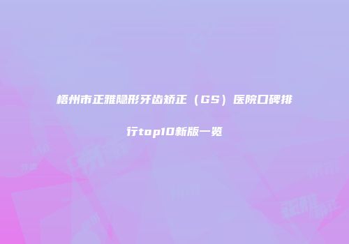 梧州市正雅隐形牙齿矫正（GS）医院口碑排行top10新版一览