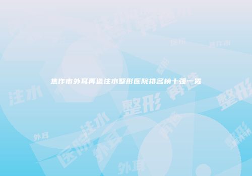 焦作市外耳再造注水整形医院排名榜十强一览