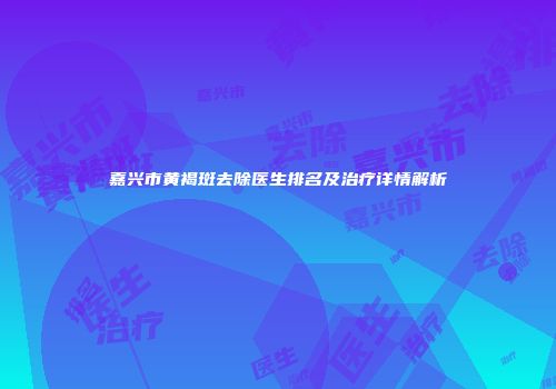 嘉兴市黄褐斑去除医生排名及治疗详情解析